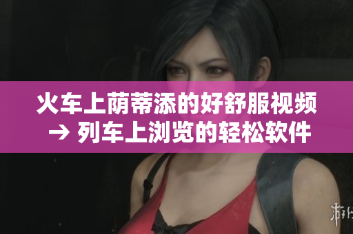 火车上荫蒂添的好舒服视频 → 列车上浏览的轻松软件分享