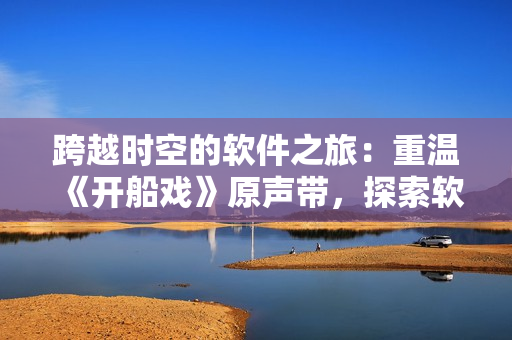 跨越时空的软件之旅：重温《开船戏》原声带，探索软件技术变迁