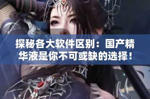 探秘各大软件区别：国产精华液是你不可或缺的选择！
