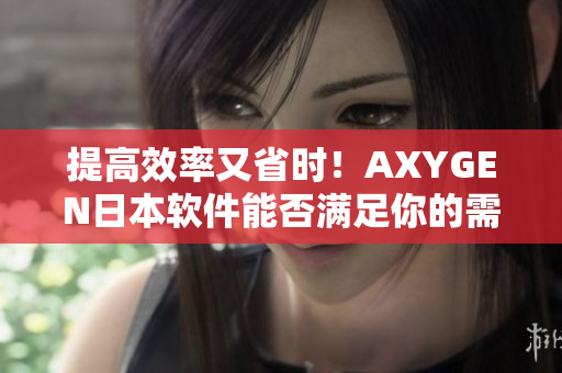 提高效率又省时！AXYGEN日本软件能否满足你的需求？