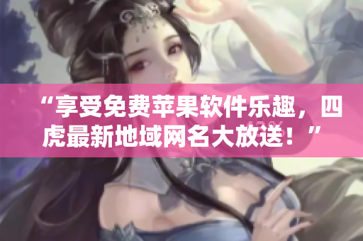 “享受免费苹果软件乐趣，四虎最新地域网名大放送！”