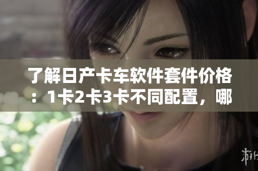 了解日产卡车软件套件价格：1卡2卡3卡不同配置，哪款最适合您？