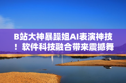 B站大神暴躁姐AI表演神技！软件科技融合带来震撼舞蹈