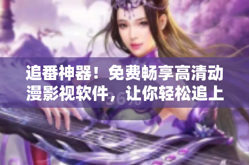 追番神器！免费畅享高清动漫影视软件，让你轻松追上最新一集
