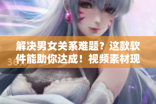 解决男女关系难题？这款软件能助你达成！视频素材现已公开！