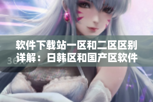 软件下载站一区和二区区别详解：日韩区和国产区软件资源有何不同？
