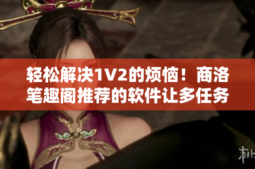 轻松解决1V2的烦恼！商洛笔趣阁推荐的软件让多任务处理变得易如反掌