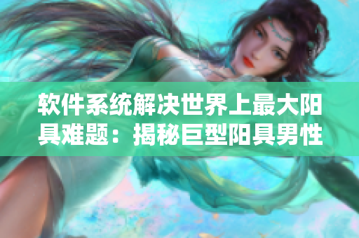 软件系统解决世界上最大阳具难题：揭秘巨型阳具男性健康问题