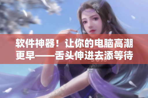 软件神器！让你的电脑高潮更早——舌头伸进去添等待你的专业编辑体验