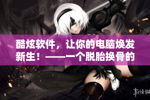 酷炫软件，让你的电脑焕发新生！——一个脱胎换骨的软件篇章