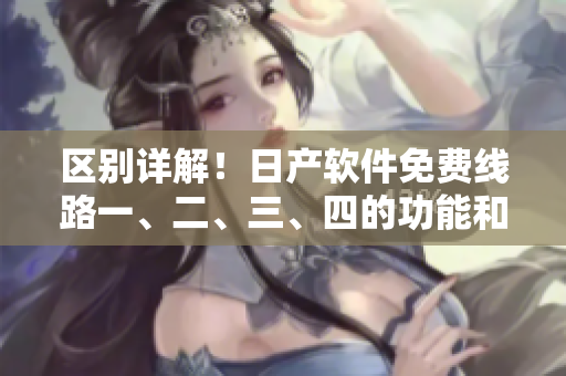 区别详解！日产软件免费线路一、二、三、四的功能和应用场景