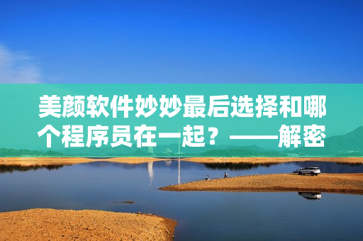 美颜软件妙妙最后选择和哪个程序员在一起？——解密蜜汁樱桃林恋爱大结局