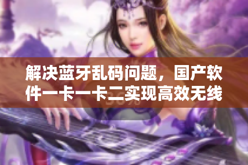 解决蓝牙乱码问题，国产软件一卡一卡二实现高效无线传输
