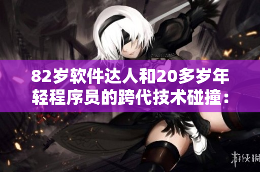 82岁软件达人和20多岁年轻程序员的跨代技术碰撞：老少合作乐趣多