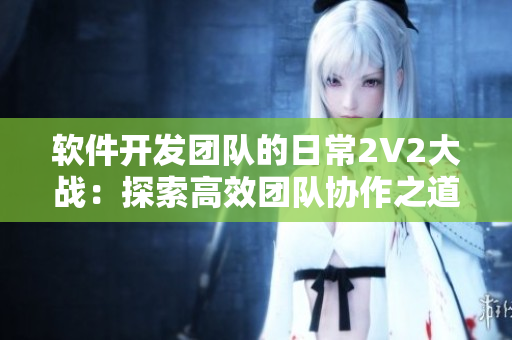 软件开发团队的日常2V2大战：探索高效团队协作之道