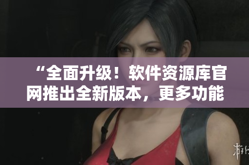 “全面升级！软件资源库官网推出全新版本，更多功能等你来探索”