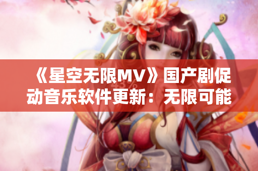 《星空无限MV》国产剧促动音乐软件更新：无限可能来袭！