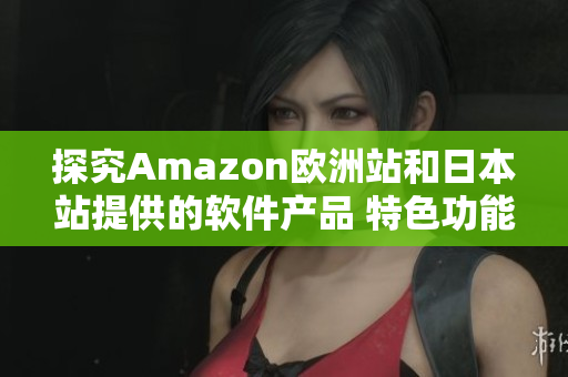 探究Amazon欧洲站和日本站提供的软件产品 特色功能和用户体验