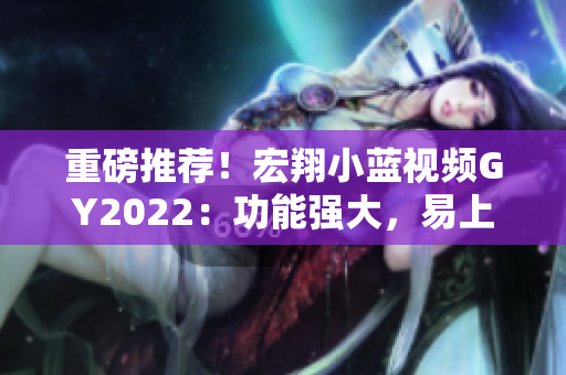 重磅推荐！宏翔小蓝视频GY2022：功能强大，易上手，专业编辑必备！