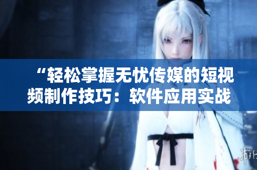 “轻松掌握无忧传媒的短视频制作技巧：软件应用实战指南”