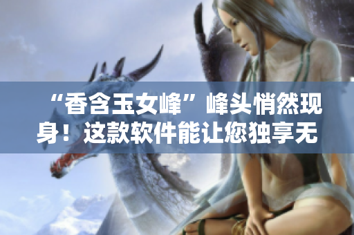 “香含玉女峰”峰头悄然现身！这款软件能让您独享无尽新鲜体验！