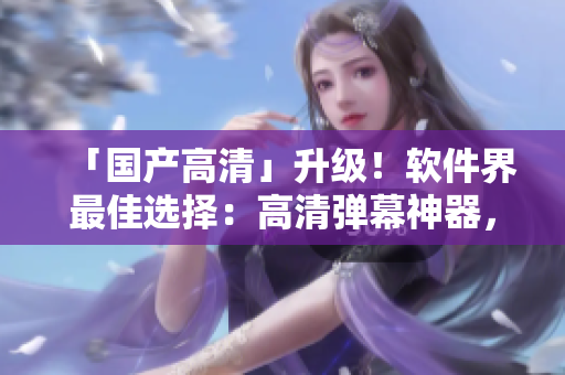 「国产高清」升级！软件界最佳选择：高清弹幕神器，媲美原视频体验