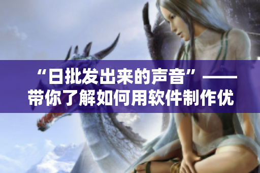 “日批发出来的声音”——带你了解如何用软件制作优质语音素材！