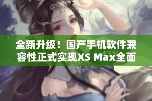 全新升级！国产手机软件兼容性正式实现XS Max全面支持！