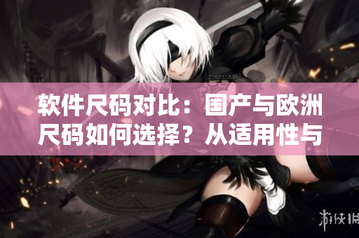 软件尺码对比：国产与欧洲尺码如何选择？从适用性与易用性两方面分析