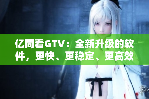 亿同看GTV：全新升级的软件，更快、更稳定、更高效！