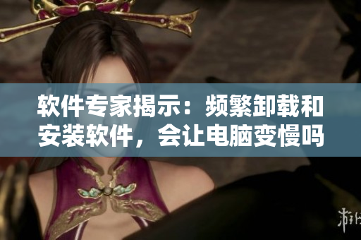 软件专家揭示：频繁卸载和安装软件，会让电脑变慢吗？