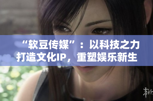 “软豆传媒”：以科技之力打造文化IP，重塑娱乐新生态！