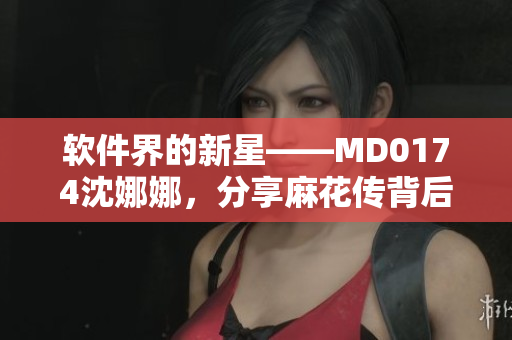 软件界的新星——MD0174沈娜娜，分享麻花传背后的技术细节