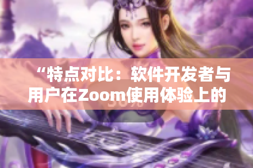 “特点对比：软件开发者与用户在Zoom使用体验上的差异”