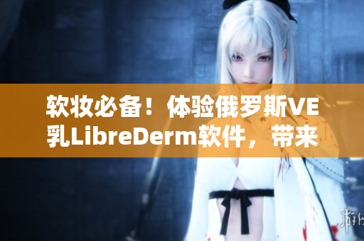 软妆必备！体验俄罗斯VE乳LibreDerm软件，带来完美肌肤！