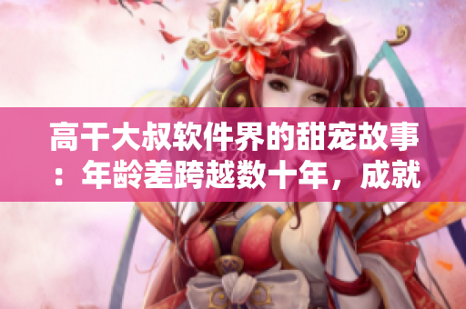 高干大叔软件界的甜宠故事：年龄差跨越数十年，成就软件职场新高度