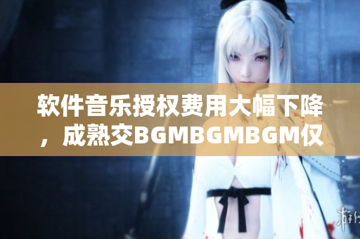 软件音乐授权费用大幅下降，成熟交BGMBGMBGM仅需XXX元年