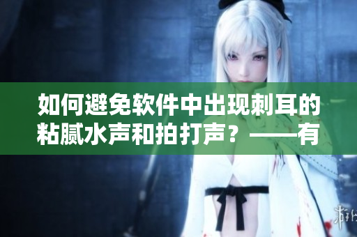 如何避免软件中出现刺耳的粘腻水声和拍打声？——有效预防方法分享