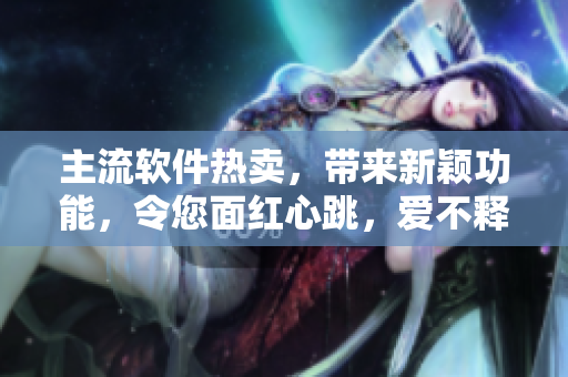 主流软件热卖，带来新颖功能，令您面红心跳，爱不释手