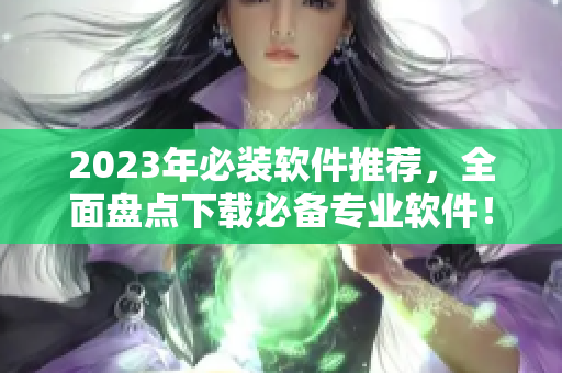 2023年必装软件推荐，全面盘点下载必备专业软件！