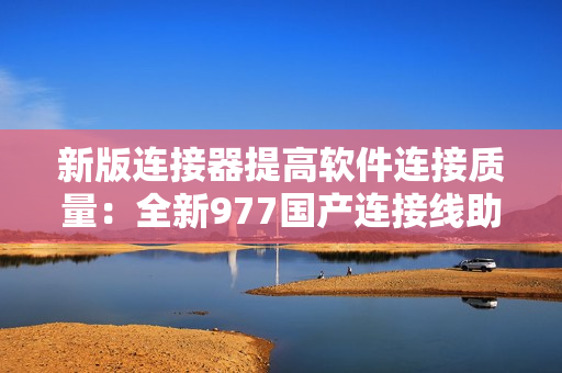 新版连接器提高软件连接质量：全新977国产连接线助力稳定高效连接