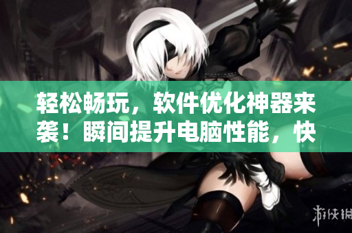 轻松畅玩，软件优化神器来袭！瞬间提升电脑性能，快速获取秘密入口！