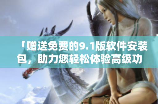 「赠送免费的9.1版软件安装包，助力您轻松体验高级功能！」