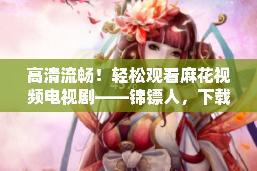 高清流畅！轻松观看麻花视频电视剧——锦镖人，下载我们的软件，随时享受