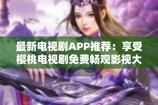 最新电视剧APP推荐：享受樱桃电视剧免费畅观影视大全！
