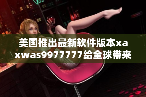 美国推出最新软件版本xaxwas9977777给全球带来全新的数码体验