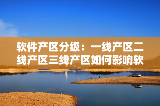 软件产区分级：一线产区二线产区三线产区如何影响软件开发？