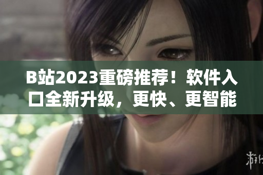 B站2023重磅推荐！软件入口全新升级，更快、更智能、更便捷！