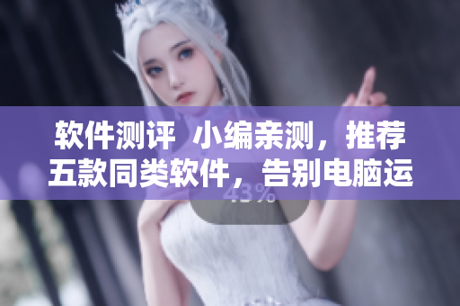 软件测评  小编亲测，推荐五款同类软件，告别电脑运行缓慢！