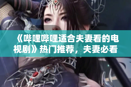 《哔哩哔哩适合夫妻看的电视剧》热门推荐，夫妻必看的软件推荐！